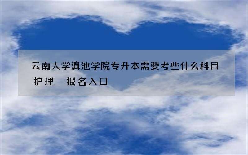 云南大学滇池学院专升本需要考些什么科目护理 报名入口